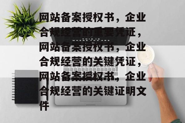 网站备案授权书，企业合规经营的重要凭证，网站备案授权书，企业合规经营的关键凭证，网站备案授权书，企业合规经营的关键证明文件