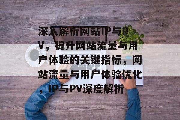 深入解析网站IP与PV，提升网站流量与用户体验的关键指标，网站流量与用户体验优化，IP与PV深度解析