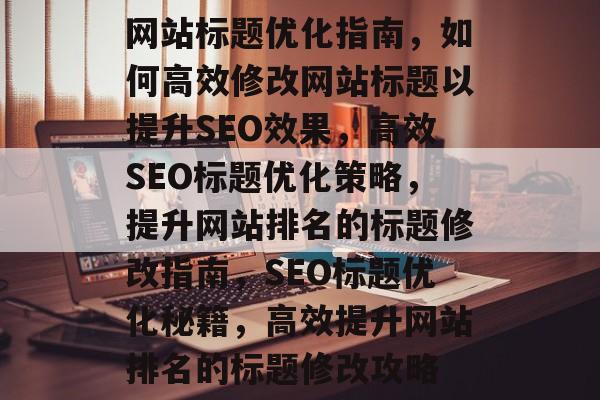 网站标题优化指南，如何高效修改网站标题以提升SEO效果，高效SEO标题优化策略，提升网站排名的标题修改指南，SEO标题优化秘籍，高效提升网站排名的标题修改攻略