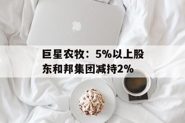 巨星农牧：5%以上股东和邦集团减持2%