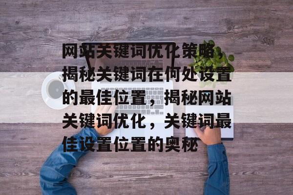 网站关键词优化策略，揭秘关键词在何处设置的最佳位置，揭秘网站关键词优化，关键词最佳设置位置的奥秘