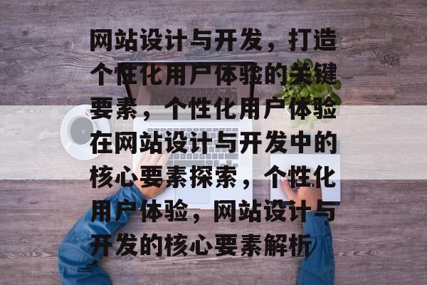 网站设计与开发，打造个性化用户体验的关键要素，个性化用户体验在网站设计与开发中的核心要素探索，个性化用户体验，网站设计与开发的核心要素解析