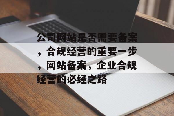 公司网站是否需要备案，合规经营的重要一步，网站备案，企业合规经营的必经之路