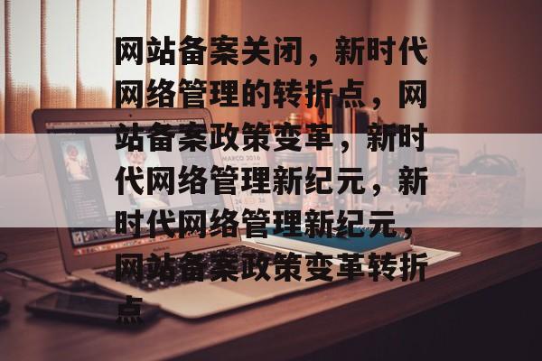 网站备案关闭，新时代网络管理的转折点，网站备案政策变革，新时代网络管理新纪元，新时代网络管理新纪元，网站备案政策变革转折点