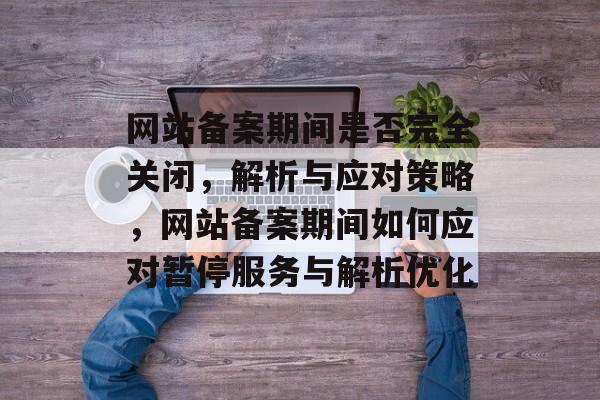 网站备案期间是否完全关闭，解析与应对策略，网站备案期间如何应对暂停服务与解析优化