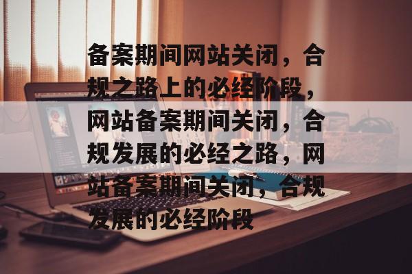 备案期间网站关闭，合规之路上的必经阶段，网站备案期间关闭，合规发展的必经之路，网站备案期间关闭，合规发展的必经阶段