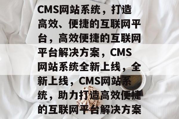 CMS网站系统，打造高效、便捷的互联网平台，高效便捷的互联网平台解决方案，CMS网站系统全新上线，全新上线，CMS网站系统，助力打造高效便捷的互联网平台解决方案
