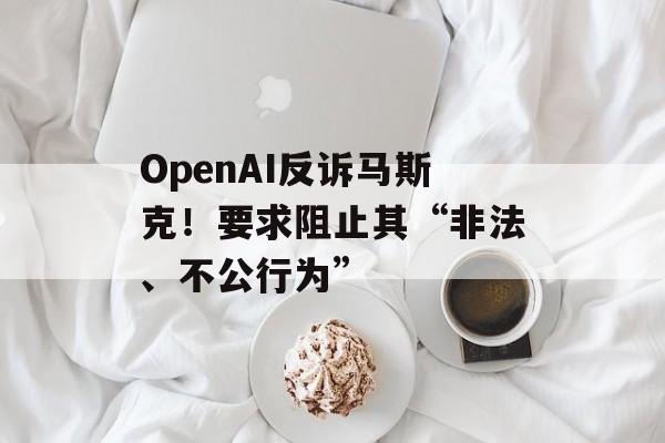 OpenAI反诉马斯克！要求阻止其“非法、不公行为”