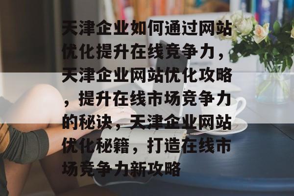 天津企业如何通过网站优化提升在线竞争力，天津企业网站优化攻略，提升在线市场竞争力的秘诀，天津企业网站优化秘籍，打造在线市场竞争力新攻略