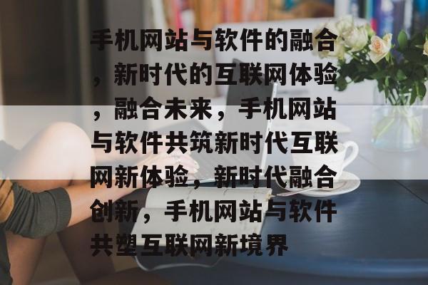 手机网站与软件的融合，新时代的互联网体验，融合未来，手机网站与软件共筑新时代互联网新体验，新时代融合创新，手机网站与软件共塑互联网新境界
