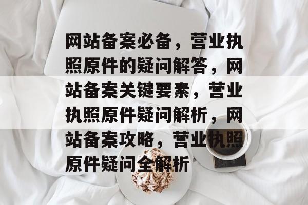 网站备案必备，营业执照原件的疑问解答，网站备案关键要素，营业执照原件疑问解析，网站备案攻略，营业执照原件疑问全解析