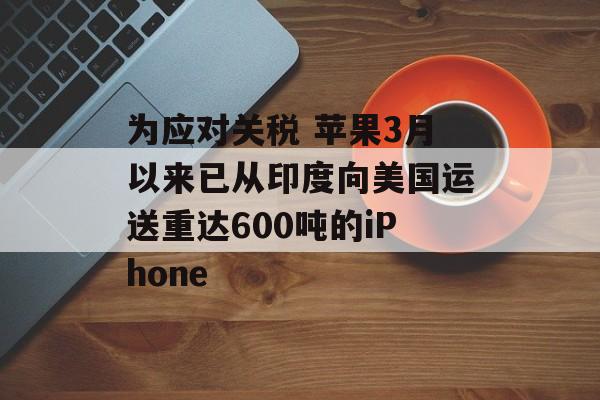 为应对关税 苹果3月以来已从印度向美国运送重达600吨的iPhone