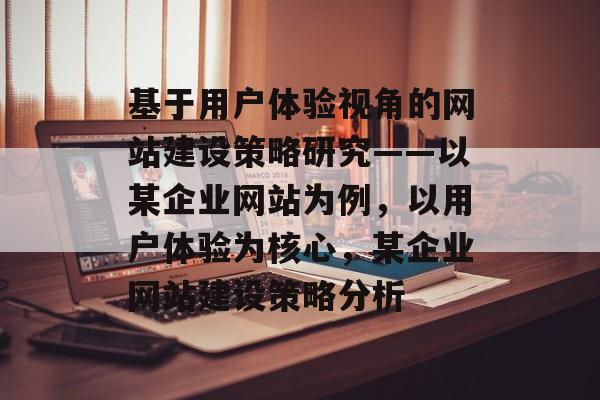 基于用户体验视角的网站建设策略研究——以某企业网站为例，以用户体验为核心，某企业网站建设策略分析