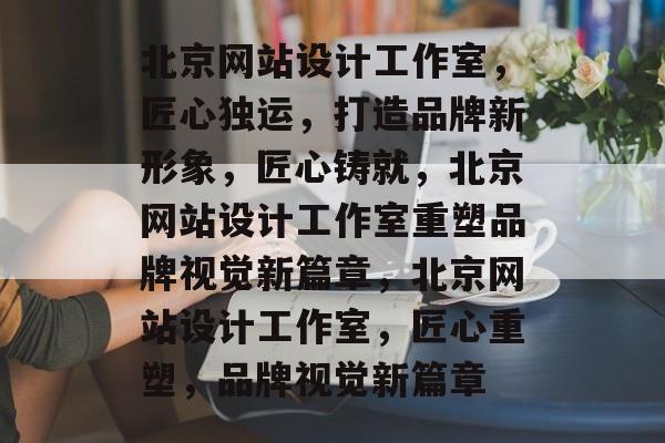 北京网站设计工作室，匠心独运，打造品牌新形象，匠心铸就，北京网站设计工作室重塑品牌视觉新篇章，北京网站设计工作室，匠心重塑，品牌视觉新篇章