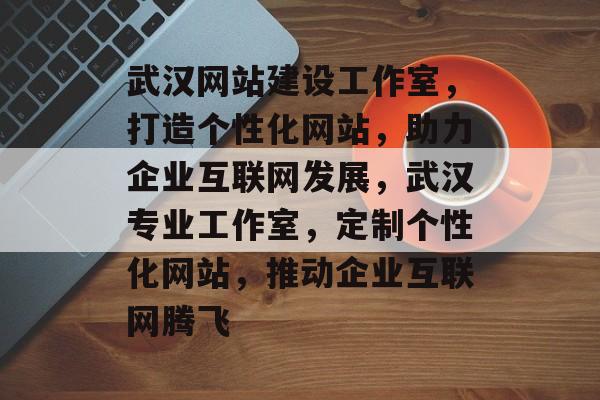 武汉网站建设工作室，打造个性化网站，助力企业互联网发展，武汉专业工作室，定制个性化网站，推动企业互联网腾飞