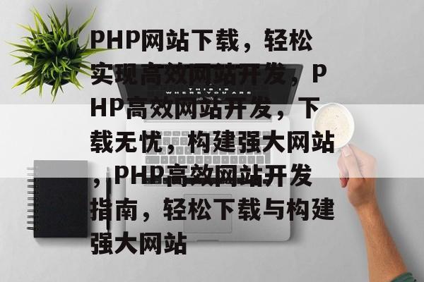 PHP网站下载，轻松实现高效网站开发，PHP高效网站开发，下载无忧，构建强大网站，PHP高效网站开发指南，轻松下载与构建强大网站