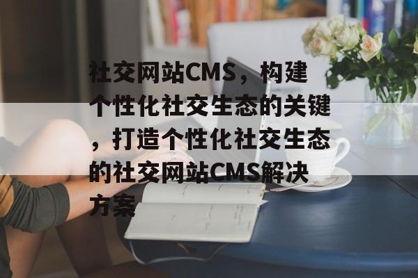 社交网站CMS，构建个性化社交生态的关键，打造个性化社交生态的社交网站CMS解决方案
