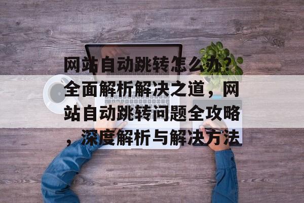 网站自动跳转怎么办？全面解析解决之道，网站自动跳转问题全攻略，深度解析与解决方法