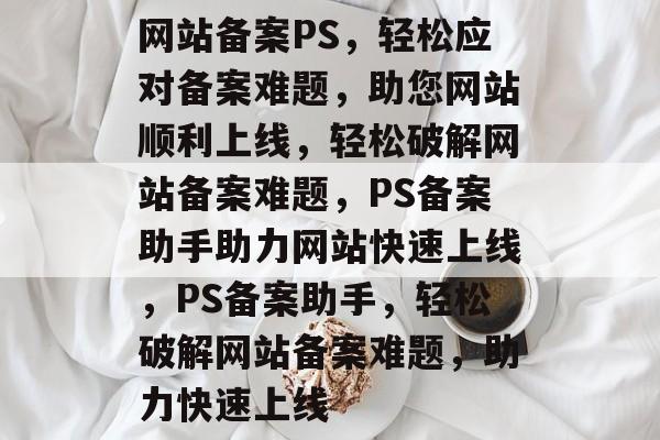 网站备案PS，轻松应对备案难题，助您网站顺利上线，轻松破解网站备案难题，PS备案助手助力网站快速上线，PS备案助手，轻松破解网站备案难题，助力快速上线