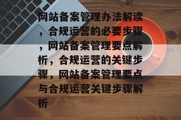 网站备案管理办法解读，合规运营的必要步骤，网站备案管理要点解析，合规运营的关键步骤，网站备案管理要点与合规运营关键步骤解析