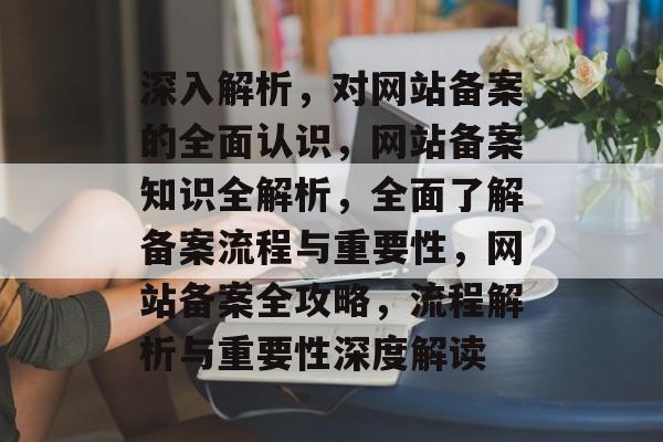 深入解析，对网站备案的全面认识，网站备案知识全解析，全面了解备案流程与重要性，网站备案全攻略，流程解析与重要性深度解读