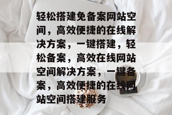 轻松搭建免备案网站空间，高效便捷的在线解决方案，一键搭建，轻松备案，高效在线网站空间解决方案，一键备案，高效便捷的在线网站空间搭建服务