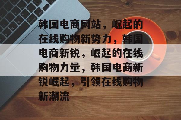 韩国电商网站，崛起的在线购物新势力，韩国电商新锐，崛起的在线购物力量，韩国电商新锐崛起，引领在线购物新潮流