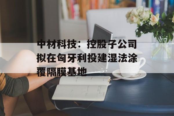 中材科技：控股子公司拟在匈牙利投建湿法涂覆隔膜基地