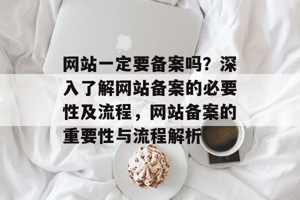 网站一定要备案吗？深入了解网站备案的必要性及流程，网站备案的重要性与流程解析