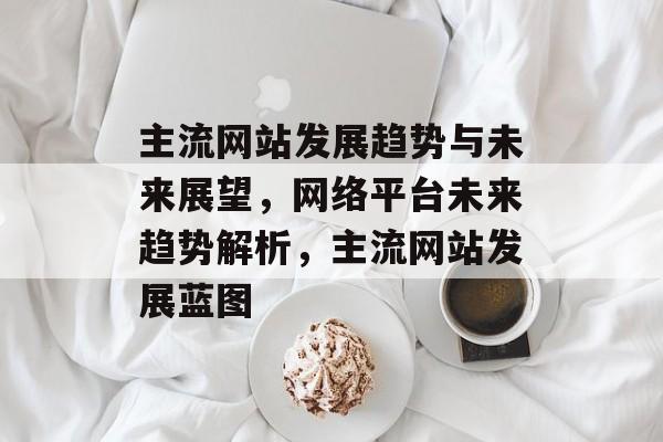 主流网站发展趋势与未来展望，网络平台未来趋势解析，主流网站发展蓝图