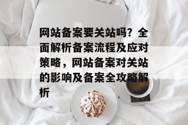 网站备案要关站吗？全面解析备案流程及应对策略，网站备案对关站的影响及备案全攻略解析