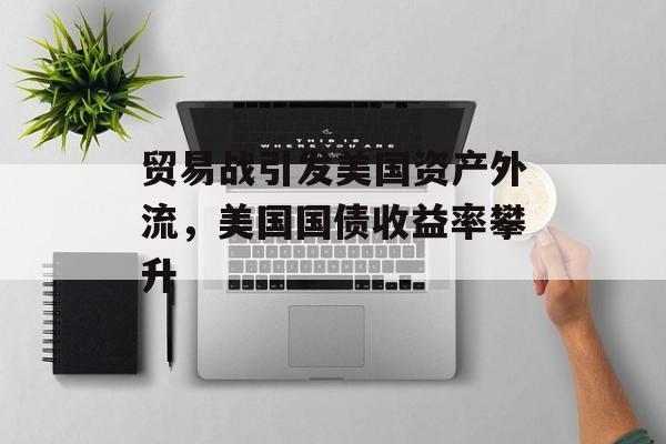 贸易战引发美国资产外流，美国国债收益率攀升