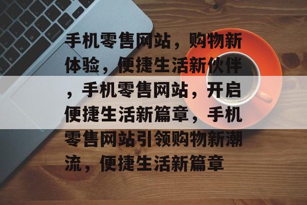 手机零售网站，购物新体验，便捷生活新伙伴，手机零售网站，开启便捷生活新篇章，手机零售网站引领购物新潮流，便捷生活新篇章