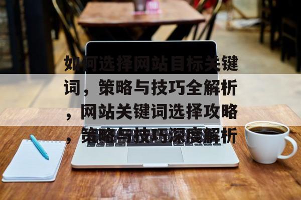 如何选择网站目标关键词，策略与技巧全解析，网站关键词选择攻略，策略与技巧深度解析