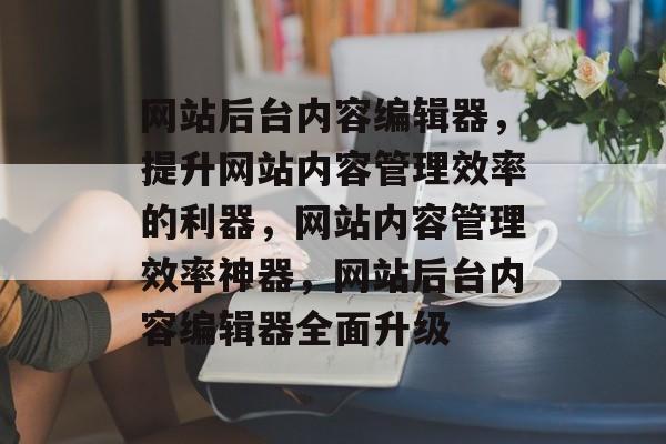 网站后台内容编辑器，提升网站内容管理效率的利器，网站内容管理效率神器，网站后台内容编辑器全面升级