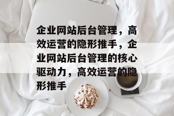 企业网站后台管理，高效运营的隐形推手，企业网站后台管理的核心驱动力，高效运营的隐形推手