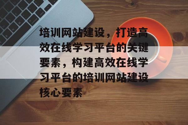 培训网站建设，打造高效在线学习平台的关键要素，构建高效在线学习平台的培训网站建设核心要素