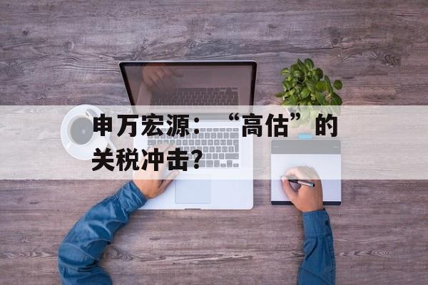 申万宏源：“高估”的关税冲击？