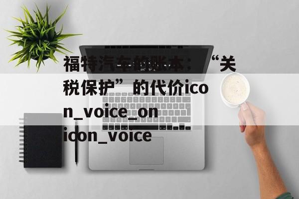 福特汽车的账本：“关税保护”的代价icon_voice_onicon_voice