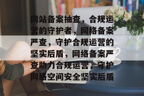 网站备案抽查，合规运营的守护者，网络备案严查，守护合规运营的坚实后盾，网络备案严查助力合规运营，守护网络空间安全坚实后盾