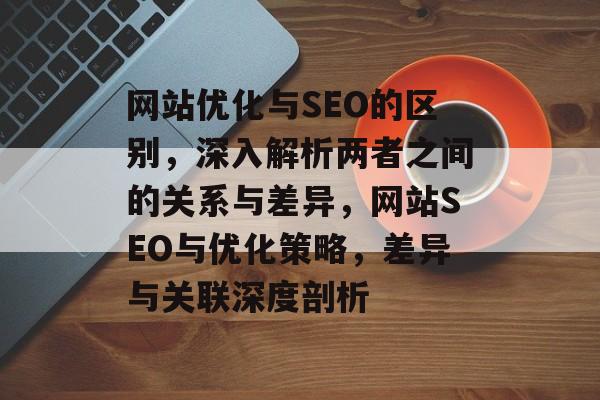 网站优化与SEO的区别，深入解析两者之间的关系与差异，网站SEO与优化策略，差异与关联深度剖析
