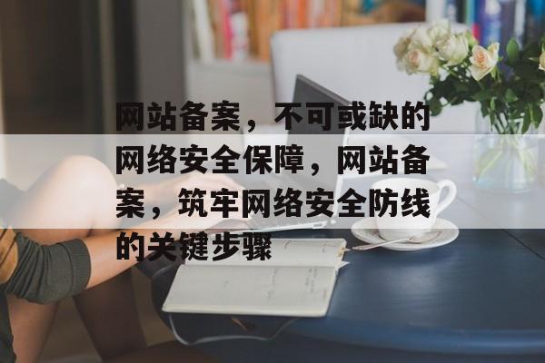 网站备案，不可或缺的网络安全保障，网站备案，筑牢网络安全防线的关键步骤