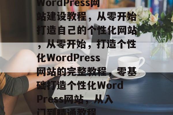 WordPress网站建设教程，从零开始打造自己的个性化网站，从零开始，打造个性化WordPress网站的完整教程，零基础打造个性化WordPress网站，从入门到精通教程