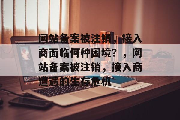 网站备案被注销，接入商面临何种困境？，网站备案被注销，接入商遭遇的生存危机