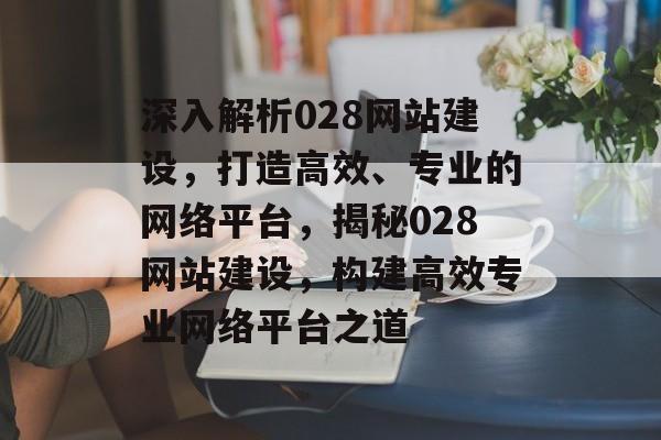 深入解析028网站建设，打造高效、专业的网络平台，揭秘028网站建设，构建高效专业网络平台之道