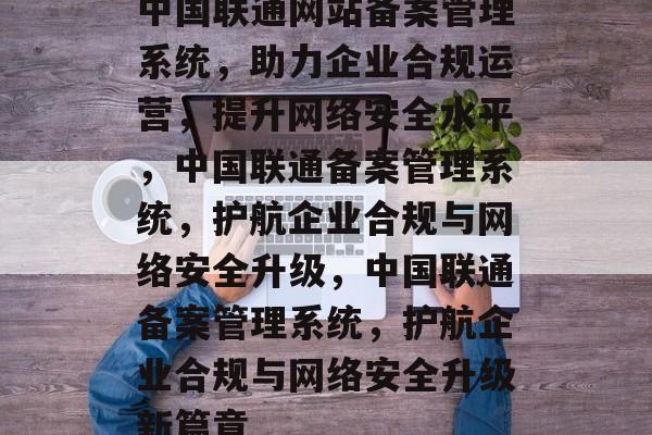 中国联通网站备案管理系统，助力企业合规运营，提升网络安全水平，中国联通备案管理系统，护航企业合规与网络安全升级，中国联通备案管理系统，护航企业合规与网络安全升级新篇章