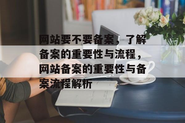 网站要不要备案，了解备案的重要性与流程，网站备案的重要性与备案流程解析