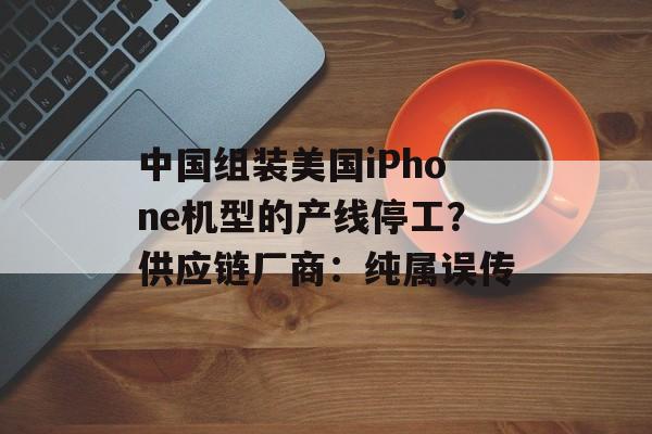 中国组装美国iPhone机型的产线停工？供应链厂商：纯属误传