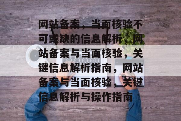 网站备案，当面核验不可或缺的信息解析，网站备案与当面核验，关键信息解析指南，网站备案与当面核验，关键信息解析与操作指南