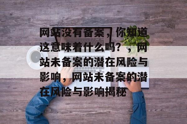 网站没有备案，你知道这意味着什么吗？，网站未备案的潜在风险与影响，网站未备案的潜在风险与影响揭秘